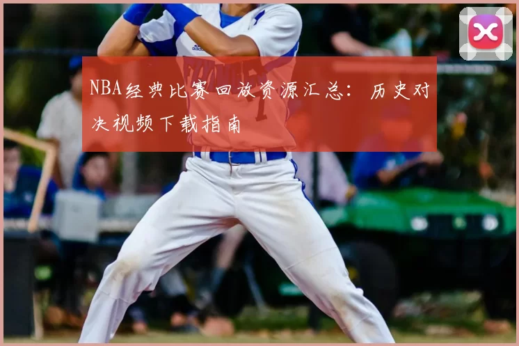 NBA经典比赛回放资源汇总：历史对决视频下载指南