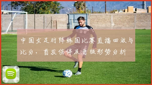 中国女足对阵韩国比赛直播回放与比分，首发伤停及晋级形势分析