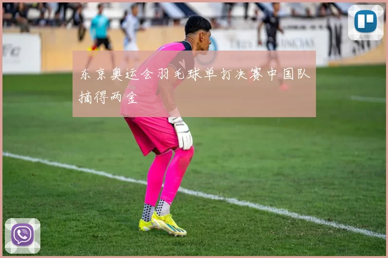 东京奥运会羽毛球单打决赛中国队摘得两金