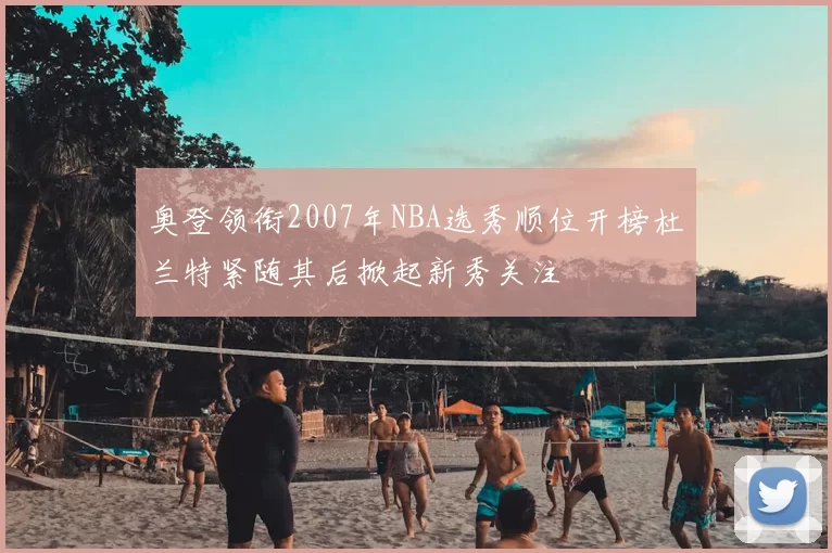 奥登领衔2007年NBA选秀顺位开榜杜兰特紧随其后掀起新秀关注