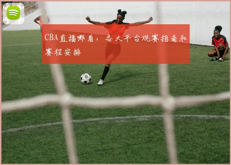 CBA直播哪看，各大平台观赛指南和赛程安排