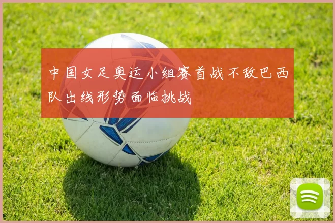 中国女足奥运小组赛首战不敌巴西队出线形势面临挑战