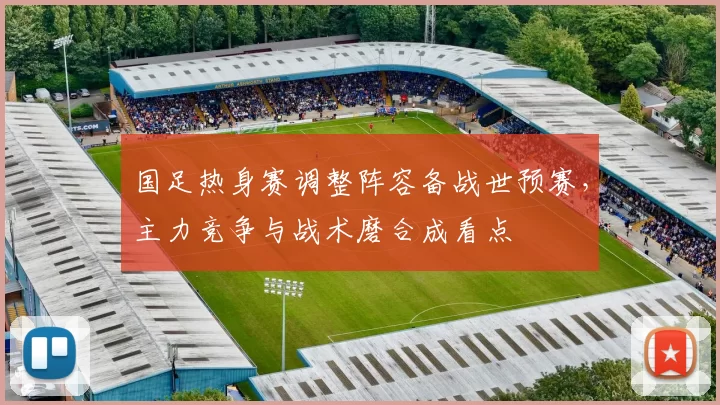 国足热身赛调整阵容备战世预赛，主力竞争与战术磨合成看点